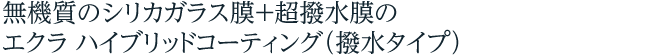 無機質のシリカガラス膜＋超撥水膜のエクラ ハイブリッドコーティング 撥水タイプ